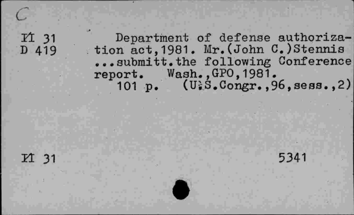 ﻿It 31	Department of defense authoriza-
D 419 tion act,1981. Mr.(John C.)Stennis
... submitt.the following Conference report. Wash.,GPO,1981.
101 p. (UsS.Congr.,96,sees.,2)
21 31
5341